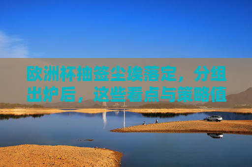 欧洲杯抽签尘埃落定，分组出炉后，这些看点与策略值得关注，欧洲杯抽签分组出炉，看点与策略值得关注
