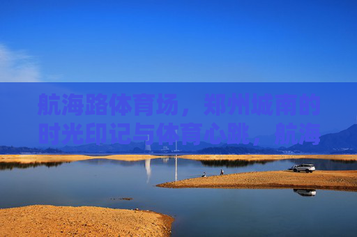 航海路体育场，郑州城南的时光印记与体育心跳，航海路体育场，郑州城南的时光印记与体育心跳