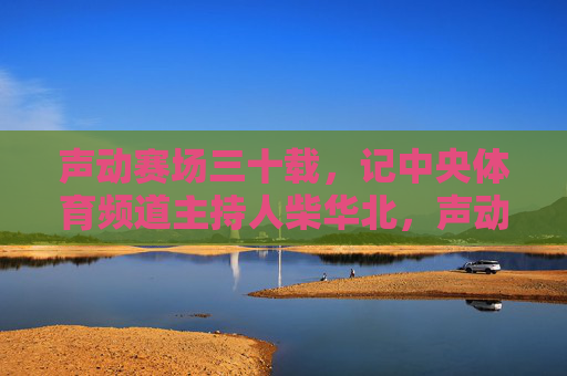 声动赛场三十载,记中央体育频道主持人柴华北,声动赛场三十载——记中央体育频道主持人柴华北 声动赛场三十载,记中央体育频道主持人柴华北,声动赛场三十载——记中央体育频道主持人柴华北