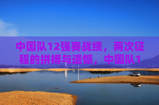 中国队12强赛战绩,两次征程的拼搏与遗憾,中国队12强赛两度征程,拼搏与遗憾 中国队12强赛战绩,两次征程的拼搏与遗憾,中国队12强赛两度征程,拼搏与遗憾