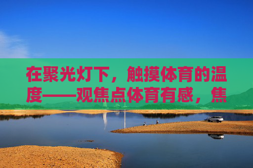 在聚光灯下,触摸体育的温度——观焦点体育有感,焦点体育,聚光灯下的人文温度 在聚光灯下,触摸体育的温度——观焦点体育有感,焦点体育,聚光灯下的人文温度