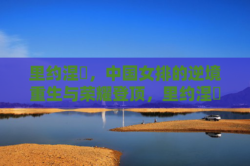 里约涅槃,中国女排的逆境重生与荣耀登顶,里约涅槃,中国女排逆境重生荣耀登顶 里约涅槃,中国女排的逆境重生与荣耀登顶,里约涅槃,中国女排逆境重生荣耀登顶