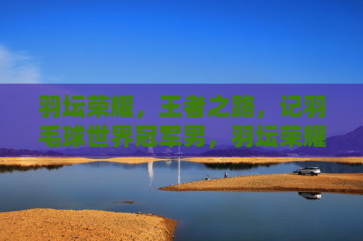 羽坛荣耀,王者之路,记羽毛球世界冠军男,羽坛荣耀王者路,记羽毛球世界冠军男 羽坛荣耀,王者之路,记羽毛球世界冠军男,羽坛荣耀王者路,记羽毛球世界冠军男
