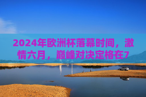 2024年欧洲杯落幕时间,激情六月,巅峰对决定格在7月15日,2024欧洲杯落幕,激情六月巅峰对决定格7月15日 2024年欧洲杯落幕时间,激情六月,巅峰对决定格在7月15日,2024欧洲杯落幕,激情六月巅峰对决定格7月15日