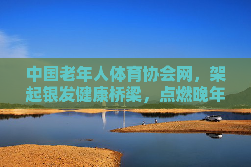 中国老年人体育协会网，架起银发健康桥梁，点燃晚年活力之光，中国老年人体育协会网，架起银发健康桥梁，点燃晚年活力