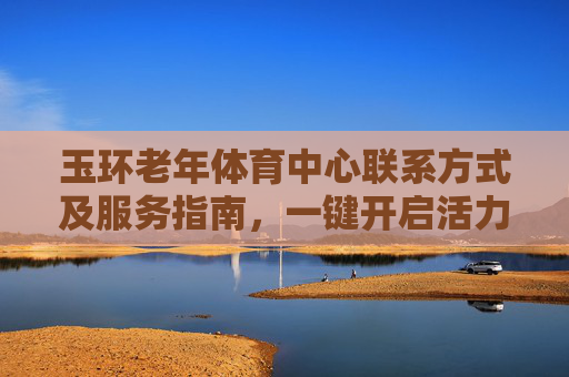 玉环老年体育中心联系方式及服务指南,一键开启活力晚年,玉环老年体育中心联系方式及服务指南,一键开启活力晚年 玉环老年体育中心联系方式及服务指南,一键开启活力晚年,玉环老年体育中心联系方式及服务指南,一键开启活力晚年