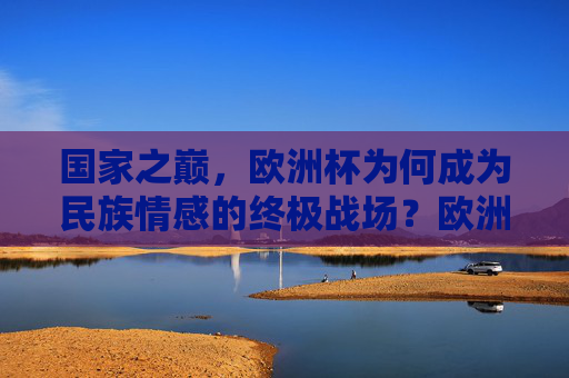 国家之巅，欧洲杯为何成为民族情感的终极战场？欧洲杯，民族情感的终极战场