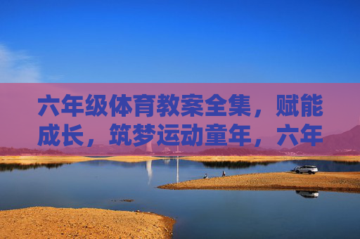 六年级体育教案全集，赋能成长，筑梦运动童年，六年级体育教案全集，赋能成长，筑梦运动童年