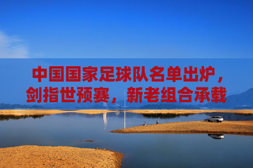 中国国家足球队名单出炉,剑指世预赛,新老组合承载期待,国足名单出炉剑指世预赛 新老组合承载期待 中国国家足球队名单出炉,剑指世预赛,新老组合承载期待,国足名单出炉剑指世预赛 新老组合承载期待