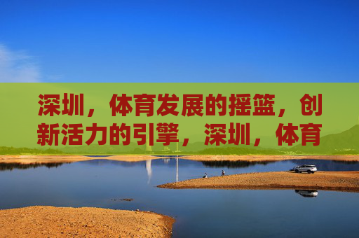 深圳，体育发展的摇篮，创新活力的引擎，深圳，体育摇篮，创新引擎