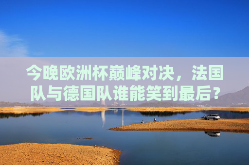 今晚欧洲杯巅峰对决,法国队与德国队谁能笑到最后?欧洲杯巅峰对决,法国队与德国队谁能笑到最后? 今晚欧洲杯巅峰对决,法国队与德国队谁能笑到最后?欧洲杯巅峰对决,法国队与德国队谁能笑到最后?