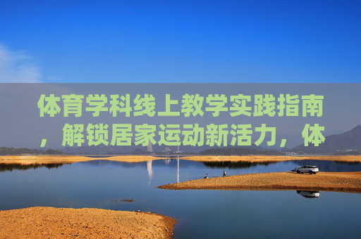 体育学科线上教学实践指南，解锁居家运动新活力，体育线上教学实践指南，解锁居家运动新活力