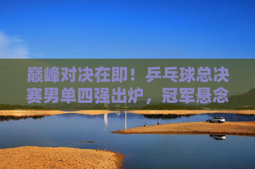 巅峰对决在即!乒乓球总决赛男单四强出炉,冠军悬念升级,乒乓球总决赛男单四强出炉,冠军悬念升级 巅峰对决在即!乒乓球总决赛男单四强出炉,冠军悬念升级,乒乓球总决赛男单四强出炉,冠军悬念升级