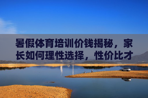 暑假体育培训价钱揭秘,家长如何理性选择,性价比才是关键?暑假体育培训价钱揭秘,家长理性选择,性价比是关键 暑假体育培训价钱揭秘,家长如何理性选择,性价比才是关键?暑假体育培训价钱揭秘,家长理性选择,性价比是关键