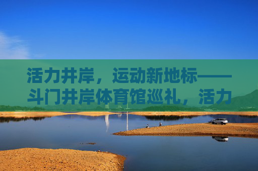 活力井岸，运动新地标——斗门井岸体育馆巡礼，活力井岸运动新地标——斗门井岸体育馆巡礼