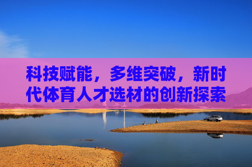 科技赋能，多维突破，新时代体育人才选材的创新探索，科技赋能多维突破，新时代体育人才选材创新探索