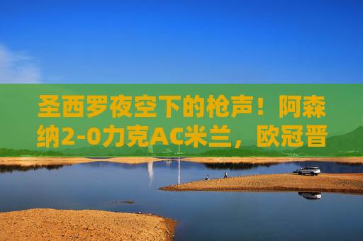 圣西罗夜空下的枪声!阿森纳2-0力克AC米兰,欧冠晋级占先机,圣西罗夜响枪声!阿森纳2-0力克AC米兰占欧冠晋级先机 圣西罗夜空下的枪声!阿森纳2-0力克AC米兰,欧冠晋级占先机,圣西罗夜响枪声!阿森纳2-0力克AC米兰占欧冠晋级先机