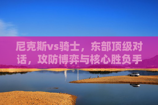 尼克斯vs骑士,东部顶级对话,攻防博弈与核心胜负手,尼克斯vs骑士,东部顶级攻防博弈与核心胜负手 尼克斯vs骑士,东部顶级对话,攻防博弈与核心胜负手,尼克斯vs骑士,东部顶级攻防博弈与核心胜负手