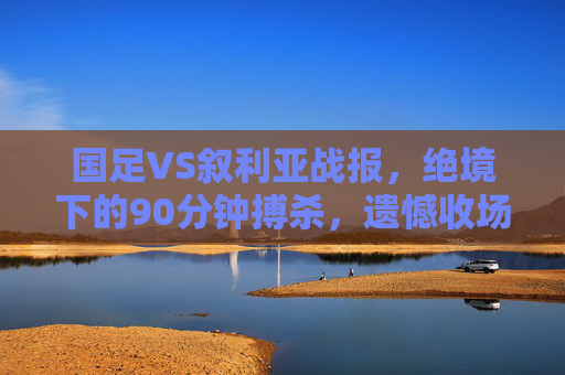 国足VS叙利亚战报,绝境下的90分钟搏杀,遗憾收场但拼魂不灭,国足VS叙利亚战报,绝境90分钟搏杀,遗憾收场拼魂不灭 国足VS叙利亚战报,绝境下的90分钟搏杀,遗憾收场但拼魂不灭,国足VS叙利亚战报,绝境90分钟搏杀,遗憾收场拼魂不灭