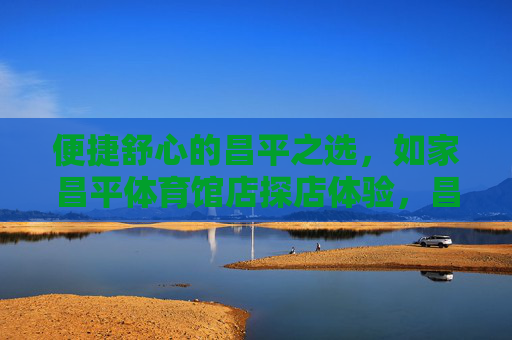 便捷舒心的昌平之选,如家昌平体育馆店探店体验,昌平便捷舒心之选,如家昌平体育馆店探店 便捷舒心的昌平之选,如家昌平体育馆店探店体验,昌平便捷舒心之选,如家昌平体育馆店探店