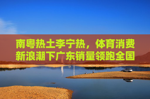 南粤热土李宁热，体育消费新浪潮下广东销量领跑全国，体育消费新浪潮下广东李宁热 销量领跑全国