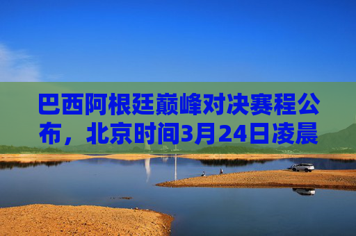 巴西阿根廷巅峰对决赛程公布，北京时间3月24日凌晨上演南美双雄较量，巴西阿根廷巅峰对决！南美双雄3月24日凌晨较量