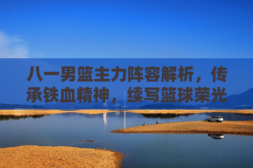 八一男篮主力阵容解析,传承铁血精神,续写篮球荣光 八一男篮主力阵容解析,传承铁血精神,续写篮球荣光