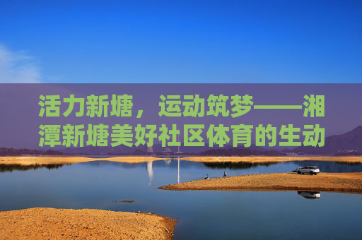 活力新塘,运动筑梦——湘潭新塘美好社区体育的生动实践,活力新塘,运动筑梦——湘潭新塘社区体育的生动实践 活力新塘,运动筑梦——湘潭新塘美好社区体育的生动实践,活力新塘,运动筑梦——湘潭新塘社区体育的生动实践