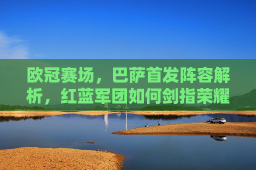 欧冠赛场，巴萨首发阵容解析，红蓝军团如何剑指荣耀？欧冠赛场，巴萨首发阵容解析，红蓝军团剑指荣耀
