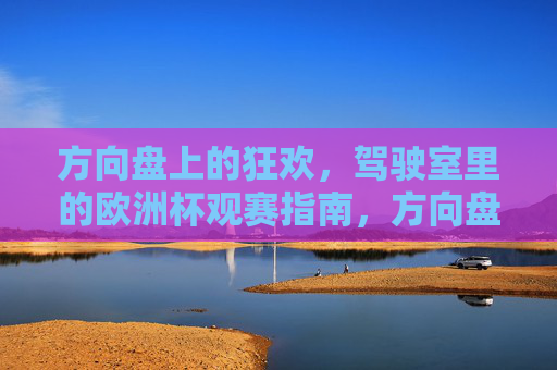 方向盘上的狂欢，驾驶室里的欧洲杯观赛指南，方向盘上的欧洲杯狂欢，驾驶室观赛指南