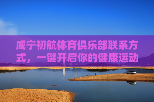 咸宁初航体育俱乐部联系方式,一键开启你的健康运动之旅,咸宁初航体育俱乐部联系方式,一键开启健康运动之旅 咸宁初航体育俱乐部联系方式,一键开启你的健康运动之旅,咸宁初航体育俱乐部联系方式,一键开启健康运动之旅
