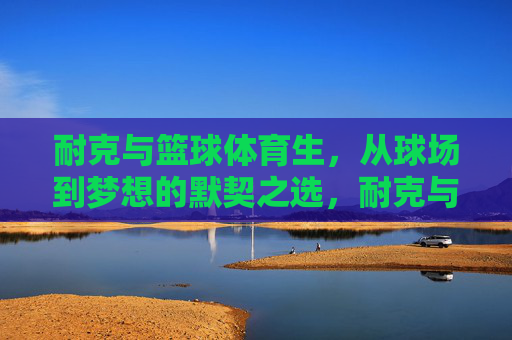 耐克与篮球体育生,从球场到梦想的默契之选,耐克与篮球体育生,球场到梦想的默契之选 耐克与篮球体育生,从球场到梦想的默契之选,耐克与篮球体育生,球场到梦想的默契之选