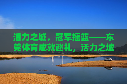 活力之城,冠军摇篮——东莞体育成就巡礼,活力之城,冠军摇篮——东莞体育成就巡礼 活力之城,冠军摇篮——东莞体育成就巡礼,活力之城,冠军摇篮——东莞体育成就巡礼