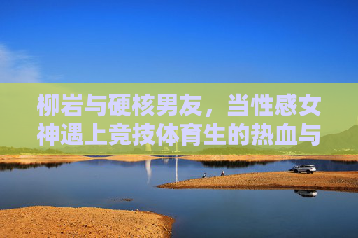 柳岩与硬核男友,当性感女神遇上竞技体育生的热血与温柔,柳岩与硬核男友,性感女神遇竞技体育生的热血柔情 柳岩与硬核男友,当性感女神遇上竞技体育生的热血与温柔,柳岩与硬核男友,性感女神遇竞技体育生的热血柔情