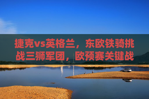 捷克vs英格兰,东欧铁骑挑战三狮军团,欧预赛关键战役前瞻,欧预赛关键战,东欧铁骑挑战三狮军团 捷克vs英格兰,东欧铁骑挑战三狮军团,欧预赛关键战役前瞻,欧预赛关键战,东欧铁骑挑战三狮军团