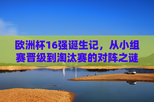 欧洲杯16强诞生记，从小组赛晋级到淘汰赛的对阵之谜，欧洲杯16强诞生记，小组晋级到淘汰赛的对阵之谜