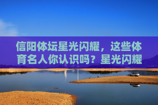 信阳体坛星光闪耀，这些体育名人你认识吗？星光闪耀的信阳体坛名人