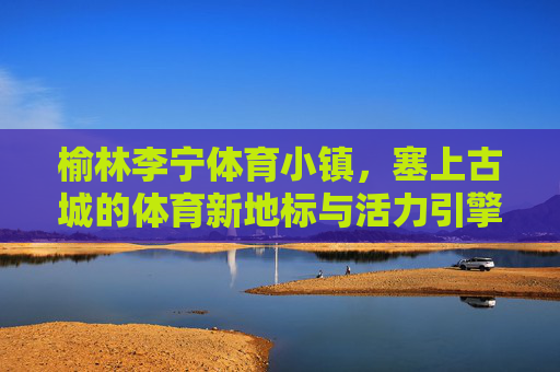 榆林李宁体育小镇，塞上古城的体育新地标与活力引擎，榆林李宁体育小镇，塞上古城的活力引擎与新地标