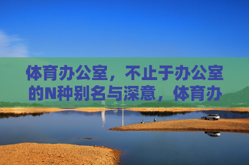 体育办公室，不止于办公室的N种别名与深意，体育办公室，不止于办公的N重身份与深意
