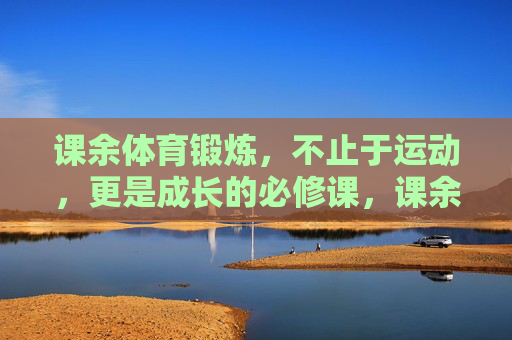 课余体育锻炼,不止于运动,更是成长的必修课,课余体育锻炼,成长必修课,不止于运动 课余体育锻炼,不止于运动,更是成长的必修课,课余体育锻炼,成长必修课,不止于运动