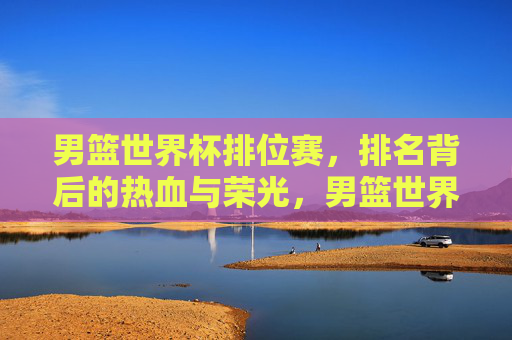 男篮世界杯排位赛,排名背后的热血与荣光,男篮世界杯排位赛,热血铸就排名荣光 男篮世界杯排位赛,排名背后的热血与荣光,男篮世界杯排位赛,热血铸就排名荣光