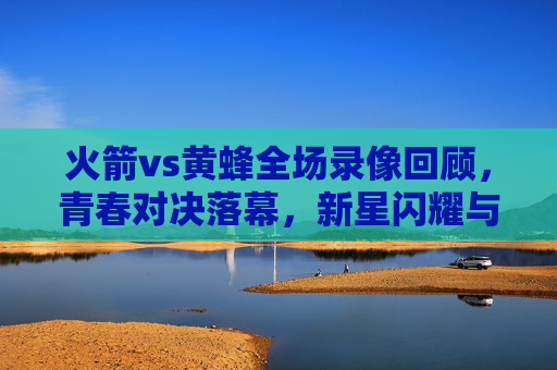 火箭vs黄蜂全场录像回顾,青春对决落幕,新星闪耀与未来展望,火箭对黄蜂青春对决落幕,新星闪耀未来可期 火箭vs黄蜂全场录像回顾,青春对决落幕,新星闪耀与未来展望,火箭对黄蜂青春对决落幕,新星闪耀未来可期