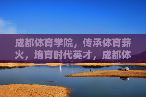 成都体育学院，传承体育薪火，培育时代英才，成都体育学院，传承薪火育英才