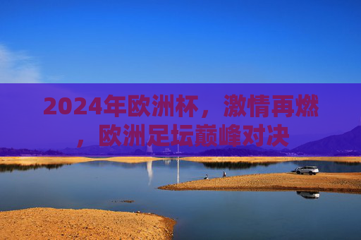 2024年欧洲杯,激情再燃,欧洲足坛巅峰对决 2024年欧洲杯,激情再燃,欧洲足坛巅峰对决