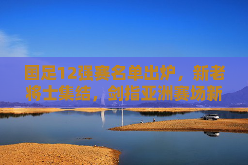 国足12强赛名单出炉，新老将士集结，剑指亚洲赛场新征程，国足12强赛名单出炉，新老将士集结剑指亚洲新征程