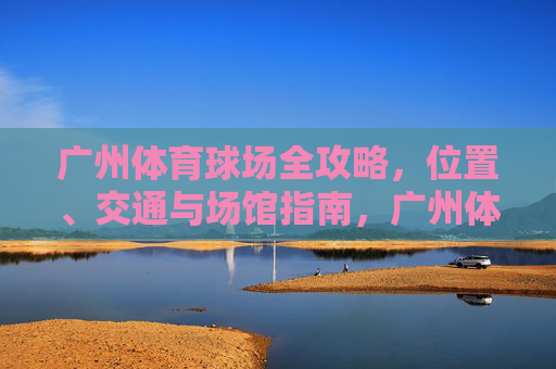 广州体育球场全攻略，位置、交通与场馆指南，广州体育球场全攻略，位置、交通与场馆指南