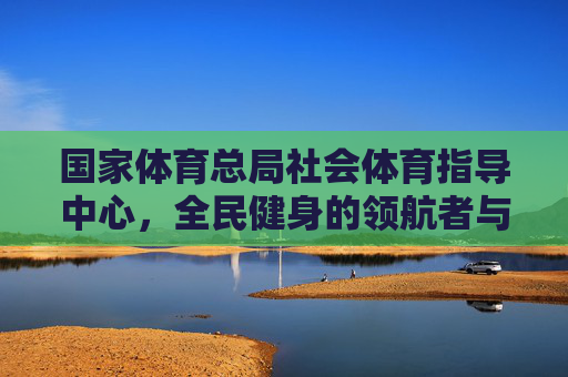 国家体育总局社会体育指导中心,全民健身的领航者与服务者,国家体育总局社会体育指导中心,全民健身的领航者与服务者 国家体育总局社会体育指导中心,全民健身的领航者与服务者,国家体育总局社会体育指导中心,全民健身的领航者与服务者