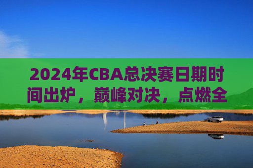 2024年CBA总决赛日期时间出炉,巅峰对决,点燃全国球迷热情,2024年CBA总决赛巅峰对决日期出炉,点燃全国球迷热情 2024年CBA总决赛日期时间出炉,巅峰对决,点燃全国球迷热情,2024年CBA总决赛巅峰对决日期出炉,点燃全国球迷热情