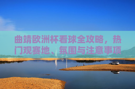 曲靖欧洲杯看球全攻略，热门观赛地、氛围与注意事项，曲靖欧洲杯看球全攻略