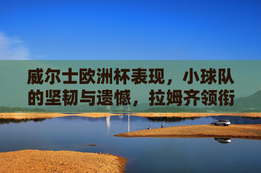 威尔士欧洲杯表现,小球队的坚韧与遗憾,拉姆齐领衔的红色军团闪耀赛场,威尔士欧洲杯,红色军团闪耀,小球队的坚韧与遗憾 威尔士欧洲杯表现,小球队的坚韧与遗憾,拉姆齐领衔的红色军团闪耀赛场,威尔士欧洲杯,红色军团闪耀,小球队的坚韧与遗憾
